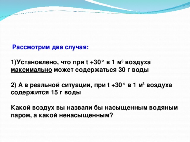 Рассмотрим два случая:  Установлено, что при t +30° в 1 м 3 воздуха максимально может содержаться 30 г воды  2) А в реальной ситуации, при t +30° в 1 м 3 воздуха содержится 15 г воды  Какой воздух вы назвали бы насыщенным водяным паром, а какой ненасыщенным?