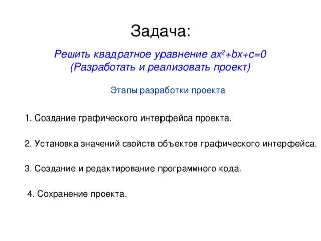 Задача: Решить квадратное уравнение ax 2 +bx+c=0 (Разработать и реализовать проект) Этапы разработки проекта 1. Создание графического интерфейса проекта. 2. Установка значений свойств объектов графического интерфейса. 3. Создание и редактирование программного кода. 4. Сохранение проекта.