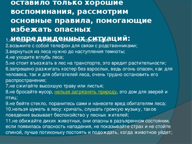 Чтобы общение с природой оставило только хорошие воспоминания, рассмотрим основные правила, помогающие избежать опасных непредвиденных ситуаций:   1.не ходите в лес одни, только со взрослыми; 2.возьмите с собой телефон для связи с родственниками; 3.вернуться из леса нужно до наступления темноты; 4.не уходите вглубь леса; 5.не стоит въезжать в лес на транспорте, это вредит растительности; 6.запрещено разжигать костер без взрослых, ведь огонь опасен, как для человека, так и для обитателей леса, очень трудно остановить его распространение; 7.не сжигайте высохшую траву или листья; 8.не бросайте мусор,  нельзя загрязнять природу , это дом для зверей и птиц; 9.не бейте стекло, поранитесь сами и нанесете вред обитателям леса; 10.нельзя шуметь в лесу: кричать, слушать громкую музыку, такое поведение вызывает беспокойство у лесных жителей; 11.не обижайте диких животных, они опасны в разъяренном состоянии, если появилась опасность нападения, не показывайте страх и не стойте спиной, лучше потихоньку постоять и подождать, когда животное уйдет;