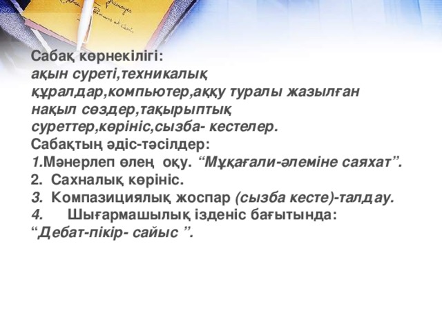 Сабақ көрнекілігі: ақын суреті,техникалық құралдар,компьютер,аққу туралы жазылған нақыл сөздер,тақырыптық суреттер,көрініс,сызба- кестелер. Сабақтың әдіс-тәсілдер: 1. Мәнерлеп өлең  оқу. “Мұқағали-әлеміне саяхат”. 2.  Сахналық көрініс. 3.   Компазициялық жоспар (сызба кесте) -талдау. 4.       Шығармашылық ізденіс бағытында: “ Дебат-пікір- сайыс ”.