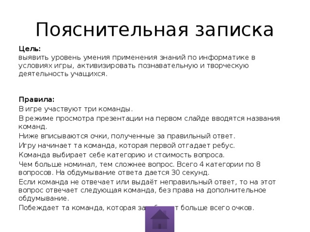 Пояснительная записка Цель:   выявить уровень умения применения знаний по информатике в условиях игры, активизировать познавательную и творческую деятельность учащихся.    Правила: В игре участвуют три команды. В режиме просмотра презентации на первом слайде вводятся названия команд. Ниже вписываются очки, полученные за правильный ответ. Игру начинает та команда, которая первой отгадает ребус. Команда выбирает себе категорию и стоимость вопроса. Чем больше номинал, тем сложнее вопрос. Всего 4 категории по 8 вопросов. На обдумывание ответа дается 30 секунд. Если команда не отвечает или выдаёт неправильный ответ, то на этот вопрос отвечает следующая команда, без права на дополнительное обдумывание. Побеждает та команда, которая заработает больше всего очков.