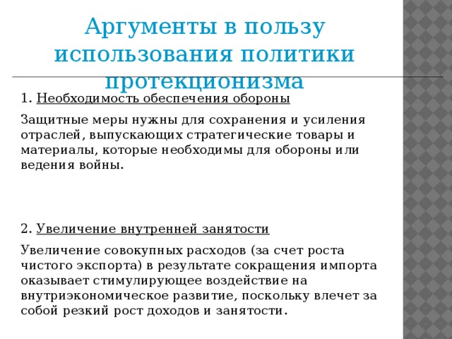 Аргументы в пользу использования политики протекционизма 1.  Необходимость обеспечения обороны   Защитные меры нужны для сохранения и усиления отраслей, выпускающих стратегические товары и материалы, которые необходимы для обороны или ведения войны. 2.  Увеличение внутренней занятости   Увеличение совокупных расходов (за счет роста чистого экспорта) в результате сокращения импорта оказывает стимулирующее воздействие на внутриэкономическое развитие, поскольку влечет за собой резкий рост доходов и занятости.