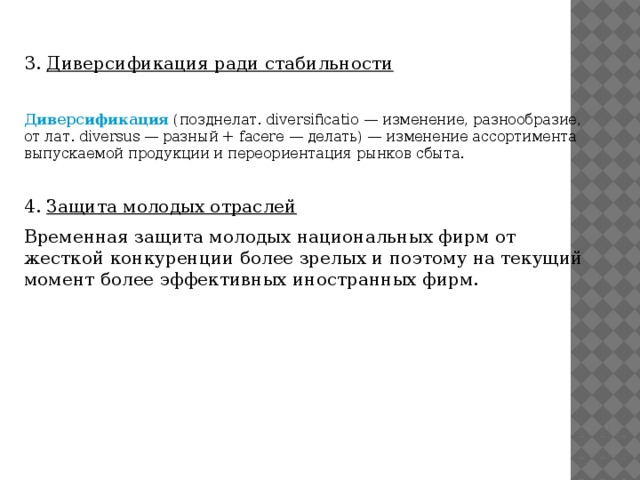 3.  Диверсификация ради стабильности   Диверсификация  (позднелат. diversificatio — изменение, разнообразие, от лат. diversus — разный + facere — делать) — изменение ассортимента выпускаемой продукции и переориентация рынков сбыта. 4.  Защита молодых отраслей   Временная защита молодых национальных фирм от жесткой конкуренции более зрелых и поэтому на текущий момент более эффективных иностранных фирм.