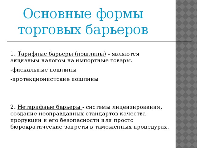 Основные формы торговых барьеров 1. Тарифные барьеры (пошлины)  - являются акцизным налогом на импортные товары. -фискальные пошлины -протекционистские пошлины 2.  Нетарифные барьеры - системы лицензирования, создание неоправданных стандартов качества продукции и его безопасности или просто бюрократические запреты в таможенных процедурах.