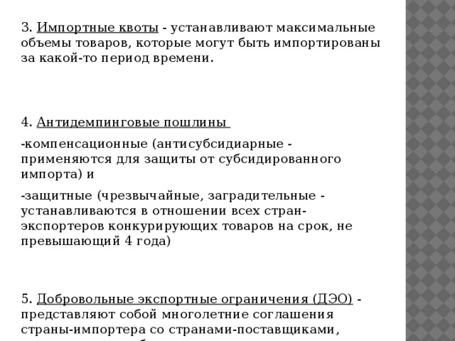 3.  Импортные квоты  - устанавливают максимальные объемы товаров, которые могут быть импортированы за какой-то период времени. 4.  Антидемпинговые пошлины -компенсационные (антисубсидиарные - применяются для защиты от субсидированного импорта) и  -защитные (чрезвычайные, заградительные - устанавливаются в отношении всех стран-экспортеров конкурирующих товаров на срок, не превышающий 4 года) 5.  Добровольные экспортные ограничения (ДЭО)  - представляют собой многолетние соглашения страны-импортера со странами-поставщиками, оговаривающие объемы поставок и цены на поставляемую продукцию.