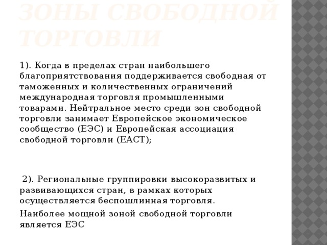 Зоны свободной торговли 1). Когда в пределах стран наибольшего благоприятствования поддерживается свободная от таможенных и количественных ограничений международная торговля промышленными товарами. Нейтральное место среди зон свободной торговли занимает Европейское экономическое сообщество (ЕЭС) и Европейская ассоциация свободной торговли (ЕАСТ);  2). Региональные группировки высокоразвитых и развивающихся стран, в рамках которых осуществляется беспошлинная торговля. Наиболее мощной зоной свободной торговли является ЕЭС