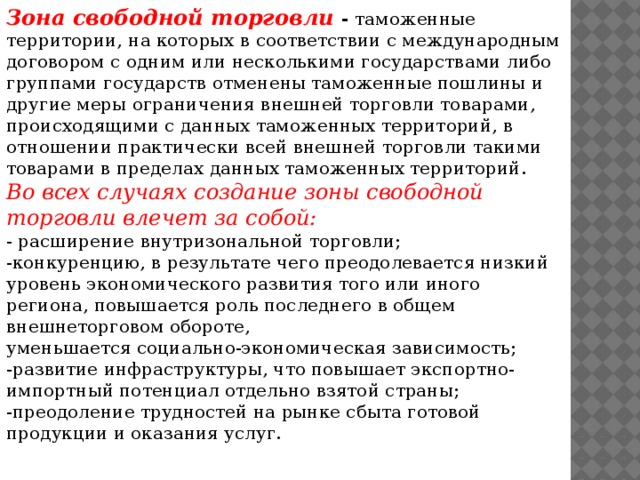 Зона свободной торговли -  таможенные территории, на которых в соответствии с международным договором с одним или несколькими государствами либо группами государств отменены таможенные пошлины и другие меры ограничения внешней торговли товарами, происходящими с данных таможенных территорий, в отношении практически всей внешней торговли такими товарами в пределах данных таможенных территорий. Во всех случаях создание зоны свободной торговли влечет за собой: - расширение внутризональной торговли; -конкуренцию, в результате чего преодолевается низкий уровень экономического развития того или иного региона, повышается роль последнего в общем внешнеторговом обороте, уменьшается социально-экономическая зависимость; -развитие инфраструктуры, что повышает экспортно-импортный потенциал отдельно взятой страны; -преодоление трудностей на рынке сбыта готовой продукции и оказания услуг.