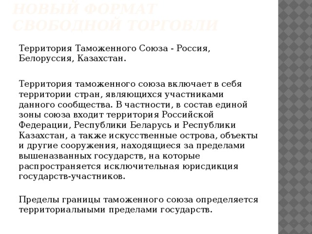 Таможенный союз - новый формат свободной торговли   Территория Таможенного Союза - Россия, Белоруссия, Казахстан. Территория таможенного союза включает в себя территории стран, являющихся участниками данного сообщества. В частности, в состав единой зоны союза входит территория Российской Федерации, Республики Беларусь и Республики Казахстан, а также искусственные острова, объекты и другие сооружения, находящиеся за пределами вышеназванных государств, на которые распространяется исключительная юрисдикция государств-участников.  Пределы границы таможенного союза определяется территориальными пределами государств.