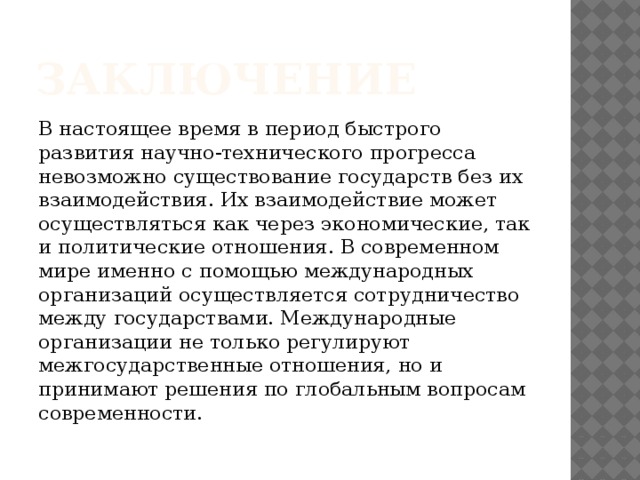 Заключение В настоящее время в период быстрого развития научно-технического прогресса невозможно существование государств без их взаимодействия. Их взаимодействие может осуществляться как через экономические, так и политические отношения. В современном мире именно с помощью международных организаций осуществляется сотрудничество между государствами. Международные организации не только регулируют межгосударственные отношения, но и принимают решения по глобальным вопросам современности.