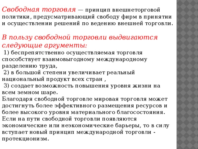 Свободная торговля — принцип внешнеторговой политики, предусматривающий свободу фирм в принятии и осуществлении решений по ведению внешней торговли. В пользу свободной торговли выдвигаются следующие аргументы:  1) беспрепятственно осуществляемая торговля способствует взаимовыгодному международному разделению труда,  2) в большой степени увеличивает реальный национальный продукт всех стран ,  3) создает возможность повышения уровня жизни на всем земном шаре. Благодаря свободной торговле мировая торговля может достигнуть более эффективного размещения ресурсов и более высокого уровня материального благосостояния. Если на пути свободной торговли появляются экономические или неэкономические барьеры, то в силу вступает новый принцип международной торговли - протекционизм.