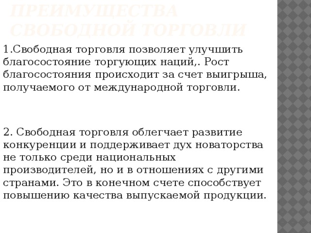 Преимущества свободной торговли 1.Свободная торговля позволяет улучшить благосостояние торгующих наций,. Рост благосостояния происходит за счет выигрыша, получаемого от международной торговли. 2. Свободная торговля облегчает развитие конкуренции и поддерживает дух новаторства не только среди национальных производителей, но и в отношениях с другими странами. Это в конечном счете способствует повышению качества выпускаемой продукции.