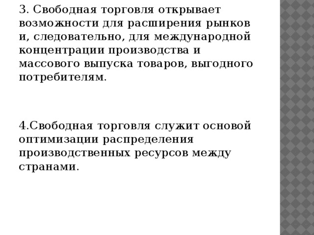 3. Свободная торговля открывает возможности для расширения рынков и, следовательно, для международной концентрации производства и массового выпуска товаров, выгодного потребителям. 4.Свободная торговля служит основой оптимизации распределения производственных ресурсов между странами.