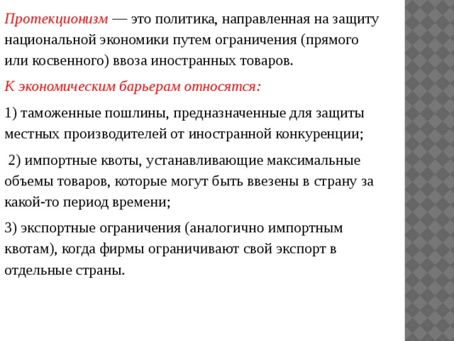 Протекционизм — это политика, направленная на защиту национальной экономики путем ограничения (прямого или косвенного) ввоза иностранных товаров. К экономическим барьерам относятся: 1) таможенные пошлины, предназначенные для защиты местных производителей от иностранной конкуренции;  2) импортные квоты, устанавливающие максимальные объемы товаров, которые могут быть ввезены в страну за какой-то период времени; 3) экспортные ограничения (аналогично импортным квотам), когда фирмы ограничивают свой экспорт в отдельные страны.