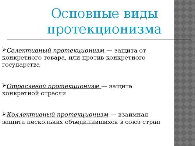 Основные виды протекционизма Селективный протекционизм   — защита от конкретного товара, или против конкретного государства  Отраслевой протекционизм   — защита конкретной отрасли   Коллективный протекционизм  — взаимная защита нескольких объединившихся в союз стран