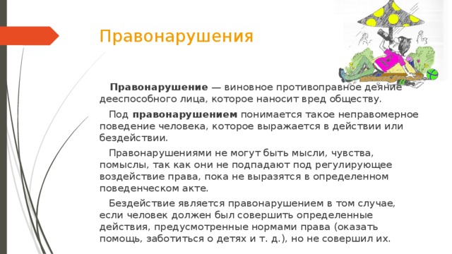 Правонарушения  Правонарушение  — виновное противоправное деяние дееспособного лица, которое наносит вред обществу.  Под  правонарушением  понимается такое неправомерное поведение человека, которое выражается в действии или бездействии.  Правонарушениями не могут быть мысли, чувства, помыслы, так как они не подпадают под регулирующее воздействие права, пока не выразятся в определенном поведенческом акте.  Бездействие является правонарушением в том случае, если человек должен был совершить определенные действия, предусмотренные нормами права (оказать помощь, заботиться о детях и т. д.), но не совершил их.