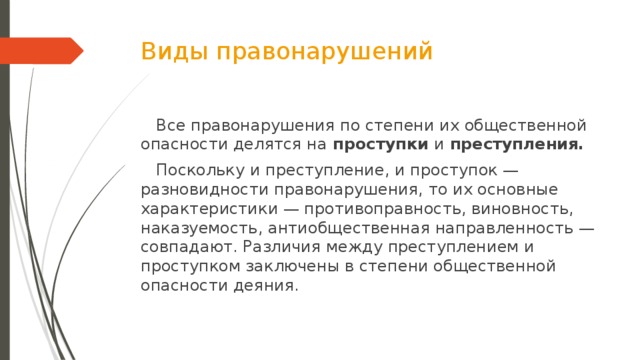 Виды правонарушений  Все правонарушения по степени их общественной опасности делятся на  проступки  и  преступления.  Поскольку и преступление, и проступок — разновидности правонарушения, то их основные характеристики — противоправность, виновность, наказуемость, антиобщественная направленность — совпадают. Различия между преступлением и проступком заключены в степени общественной опасности деяния.