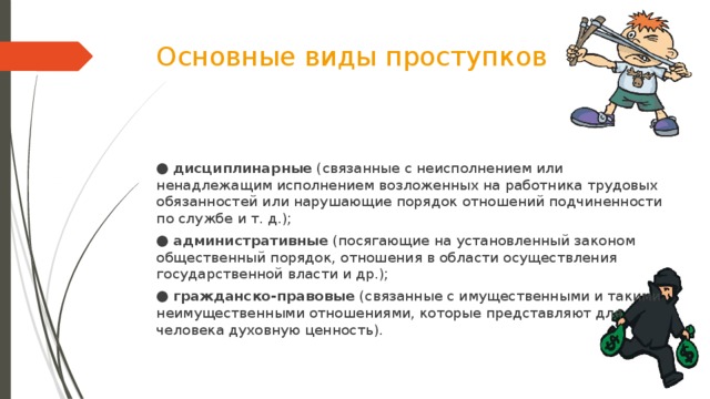 Основные виды проступков ● дисциплинарные  (связанные с неисполнением или ненадлежащим исполнением возложенных на работника трудовых обязанностей или нарушающие порядок отношений подчиненности по службе и т. д.); ● административные  (посягающие на установленный законом общественный порядок, отношения в области осуществления государственной власти и др.); ● гражданско-правовые  (связанные с имущественными и такими неимущественными отношениями, которые представляют для человека духовную ценность).