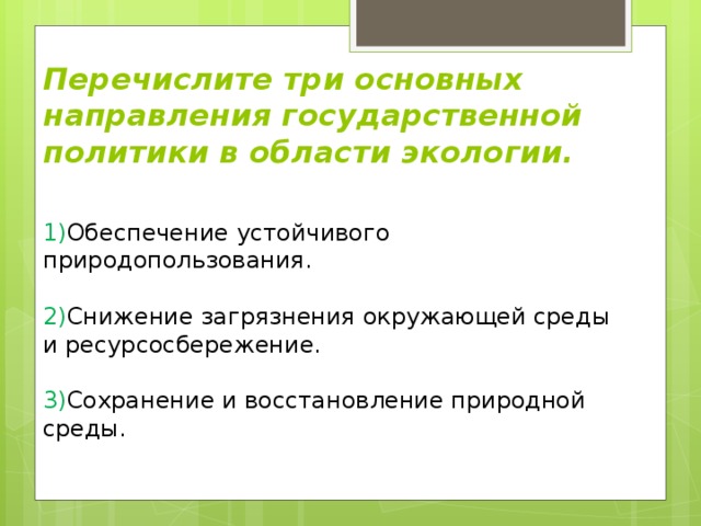 Перечислите три основных направления государственной политики в области экологии. 1) Обеспечение устойчивого природопользования.   2) Снижение загрязнения окружающей среды и ресурсосбережение.   3) Сохранение и восстановление природной среды.