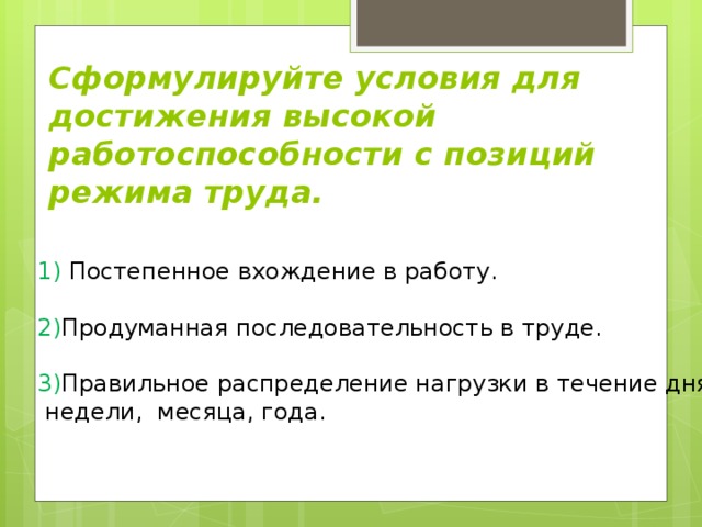 Сформулируйте условия для достижения высокой работоспособности с позиций режима труда. 1) Постепенное вхождение в работу.   2) Продуманная последовательность в труде.   3) Правильное распределение нагрузки в течение дня,  недели, месяца, года.