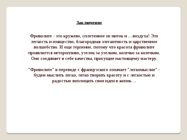 Заключение Фриволите - это кружево, сплетенное из ниток и …воздуха! Это легкость и изящество, благородная элегантность и царственное волшебство. И еще терпение, потому что красота фриволите проявляется неторопливо, узелок за узелком, колечко за колечком. Оно соединяет в себе качества, присущие настоящему мастеру.   