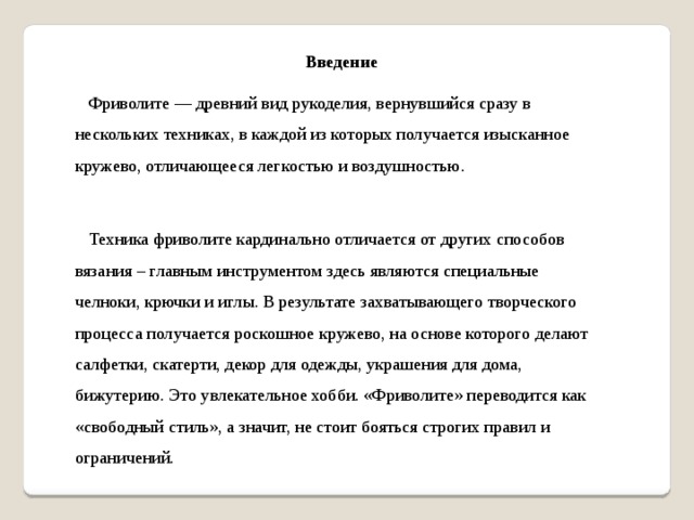 Введение  Фриволите — древний вид рукоделия, вернувшийся сразу в нескольких техниках, в каждой из которых получается изысканное кружево, отличающееся легкостью и воздушностью.  Техника фриволите кардинально отличается от других способов вязания – главным инструментом здесь являются специальные челноки, крючки и иглы. В результате захватывающего творческого процесса получается роскошное кружево, на основе которого делают салфетки, скатерти, декор для одежды, украшения для дома, бижутерию. Это увлекательное хобби. «Фриволите» переводится как «свободный стиль», а значит, не стоит бояться строгих правил и ограничений.