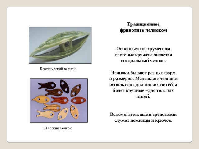 Традиционное фриволите челноком Основным инструментом плетения кружева является специальный челнок. Челноки бывают разных форм и размеров. Маленькие челноки используют для тонких нитей, а более крупные –для толстых нитей. Вспомогательными средствами служат ножницы и крючок. Классический челнок Плоский челнок