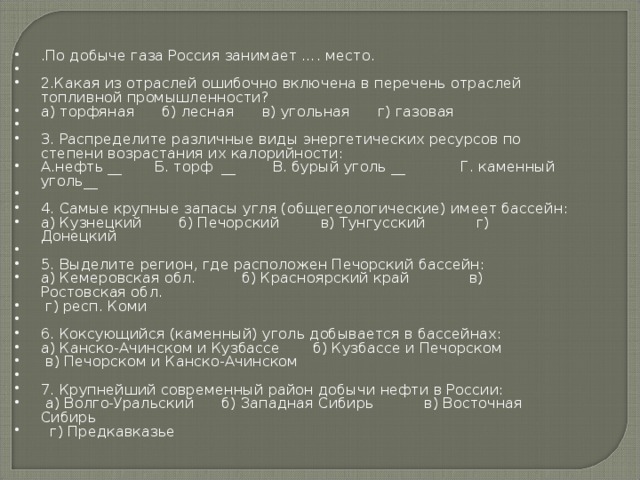 .По добыче газа Россия занимает …. место.   2.Какая из отраслей ошибочно включена в перечень отраслей топливной промышленности? а) торфяная      б) лесная      в) угольная      г) газовая   3. Распределите различные виды энергетических ресурсов по степени возрастания их калорийности: А.нефть __       Б. торф  __        В. бурый уголь __            Г. каменный уголь__   4. Самые крупные запасы угля (общегеологические) имеет бассейн: а) Кузнецкий        б) Печорский         в) Тунгусский           г) Донецкий   5. Выделите регион, где расположен Печорский бассейн: а) Кемеровская обл.          б) Красноярский край             в) Ростовская обл.              г) респ. Коми   6. Коксующийся (каменный) уголь добывается в бассейнах: а) Канско-Ачинском и Кузбассе       б) Кузбассе и Печорском      в) Печорском и Канско-Ачинском   7. Крупнейший современный район добычи нефти в России:   а) Волго-Уральский      б) Западная Сибирь           в) Восточная Сибирь        г) Предкавказье