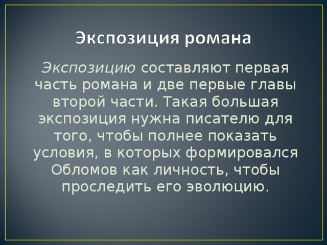 Экспозицию составляют первая часть романа и две первые главы второй части. Такая большая экспозиция нужна писателю для того, чтобы полнее показать условия, в которых формировался Обломов как личность, чтобы проследить его эволюцию.