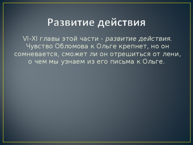 VI - XI главы этой части - развитие действия. Чувство Обломова к Ольге крепнет, но он сомневается, сможет ли он отрешиться от лени, о чем мы узнаем из его письма к Ольге.