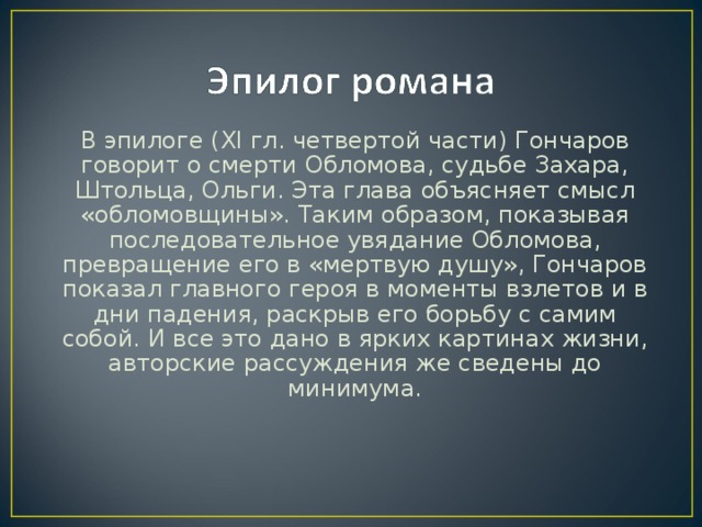 В эпилоге ( XI гл. четвертой части) Гончаров говорит о смерти Обломова, судьбе Захара, Штольца, Ольги. Эта глава объясняет смысл «обломовщины». Таким образом, показывая последовательное увядание Обломова, превращение его в «мертвую душу», Гончаров показал главного героя в моменты взлетов и в дни падения, раскрыв его борьбу с самим собой. И все это дано в ярких картинах жизни, авторские рассуждения же сведены до минимума.