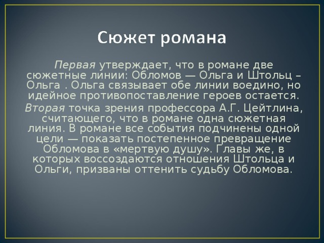 Первая утвержда­ет, что в романе две сюжетные линии: Обломов — Ольга и Штольц – Ольга . Ольга связывает обе линии воедино, но идейное противопоставление героев остается. Вторая точка зрения профессора А.Г. Цейтлина, считающего, что в романе одна сюжетная линия. В романе все события подчинены одной цели — показать постепенное превращение Обломова в «мертвую душу». Главы же, в которых воссоздаются отношения Штольца и Ольги, призваны оттенить судьбу Обломова.