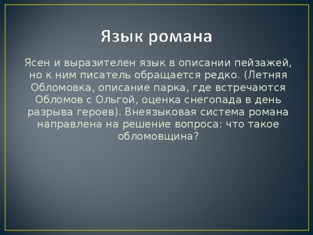 Ясен и выразителен язык в описании пейзажей, но к ним писатель обращается редко. (Летняя Обломовка, описание парка, где встречаются Обломов с Ольгой, оценка снегопада в день разрыва героев). Внеязыковая система романа направлена на решение вопроса: что такое обломовщина?