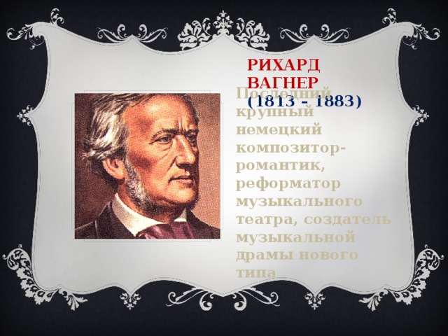 Рихард Вагнер  (1813 – 1883) Последний крупный немецкий композитор-романтик, реформатор музыкального театра, создатель музыкальной драмы нового типа