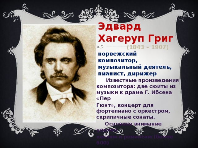 Эдвард Хагеруп Григ  (1843 – 1907) норвежский композитор, музыкальный деятель, пианист, дирижер   Известные произведения композитора: две сюиты из музыки к драме Г. Ибсена «Пер Гюнт», концерт для фортепиано с оркестром, скрипичные сонаты.  Основное внимание уделял песням и романсам (более 600)