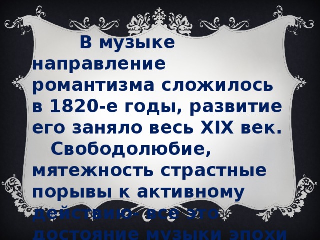 В музыке направление романтизма сложилось в 1820-е годы, развитие его заняло весь XIX век.  Свободолюбие, мятежность страстные порывы к активному действию- все это достояние музыки эпохи романтизма.  Крылатыми стали слова Гейне: «Музыка начинается там, где кончается слово»