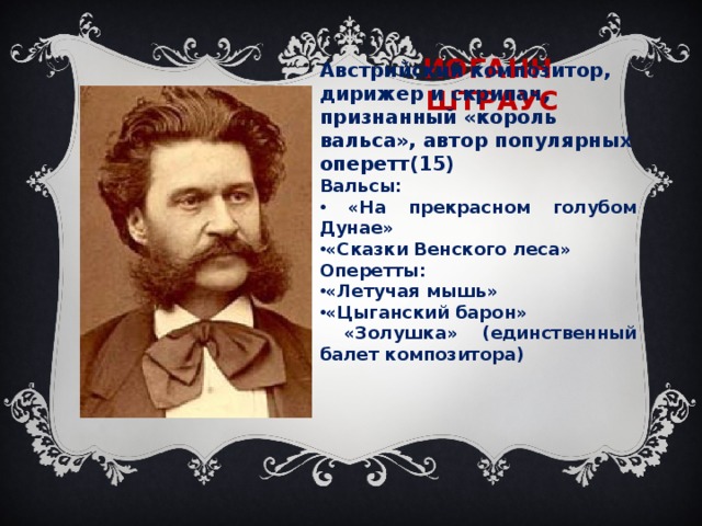 ИОГАНН ШТРАУС Австрийский композитор, дирижер и скрипач, признанный «король вальса», автор популярных оперетт(15) Вальсы:  «На прекрасном голубом Дунае» «Сказки Венского леса» Оперетты: «Летучая мышь» «Цыганский барон»  «Золушка» (единственный балет композитора)