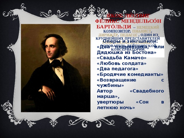 Я́коб Лю́двиг Фе́ликс Мендельсо́н Барто́льди   —   немецкий   композитор ,  пианист ,  дирижёр ,  педагог   , Один из крупнейших представителей  романтизма в музыке . , основатель Лейпцигской консерватории .   Оперы и зингшпили: «Два племянника, или Дядюшка из Бостона» «Свадьба Камачо» «Любовь солдата» «Два педагога» «Бродячие комедианты» «Возвращение с чужбины» Автор «Свадебного марша», увертюры «Сон в летнюю ночь»