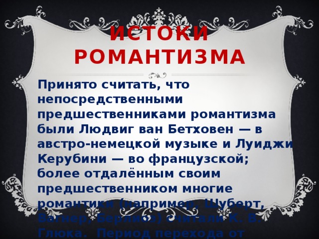 Истоки  романтизма Принято считать, что непосредственными предшественниками романтизма были Людвиг ван Бетховен — в австро-немецкой музыке и Луиджи Керубини — во французской; более отдалённым своим предшественником многие романтики (например, Шуберт, Вагнер, Берлиоз) считали К. В. Глюка. Период перехода от классицизма к романтизму считается предромантическим периодом — сравнительно короткий период в истории музыки и искусства. 