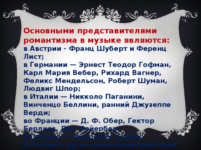 Основными представителями романтизма в музыке являются:   в Австрии - Франц Шуберт и Ференц Лист;  в Германии — Эрнест Теодор Гофман, Карл Мария Вебер, Рихард Вагнер, Феликс Мендельсон, Роберт Шуман, Людвиг Шпор;   в Италии — Никколо Паганини, Винченцо Беллини, ранний Джузеппе Верди;   во Франции — Д. Ф. Обер, Гектор Берлиоз, Дж. Мейербер  в Польше — Фредерик Шопен.   В России в русле романтизма работали Александр Алябьев, Михаил Глинка, Александр Даргомыжский, Милий Балакирев, Н. А. Римский-Корсаков, Мусоргский, Бородин, Цезарь Кюи, П. И. Чайковский.