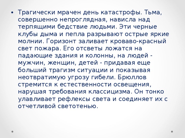 Трагически мрачен день катастрофы. Тьма, совершенно непроглядная, нависла над терпящими бедствие людьми. Эти черные клубы дыма и пепла разрывают острые яркие молнии. Горизонт заливает кроваво-красный свет пожара. Его отсветы ложатся на падающие здания и колонны, на людей - мужчин, женщин, детей - придавая еще больший трагизм ситуации и показывая неотвратимую угрозу гибели. Брюллов стремится к естественности освещения, нарушая требования классицизма. Он тонко улавливает рефлексы света и соединяет их с отчетливой светотенью.