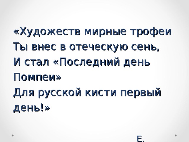 «Художеств мирные трофеи  Ты внес в отеческую сень,  И стал «Последний день Помпеи»  Для русской кисти первый день!»    Е. Баратынский