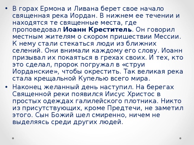 В горах Ермона и Ливана берет свое начало священная река Иордан. В нижнем ее течении и находятся те священные места, где проповедовал Иоанн Креститель . Он говорил местным жителям о скором пришествии Мессии. К нему стали стекаться люди из ближних селений. Они внимали каждому его слову. Иоанн призывал их покаяться в грехах своих. И тех, кто это сделал, пророк погружал в «струи Иорданские», чтобы окрестить. Так великая река стала крещальной Купелью всего мира. Наконец желанный день наступил. На берегах Священной реки появился Иисус Христос в простых одеждах галилейского плотника. Никто из присутствующих, кроме Предтечи, не заметил этого. Сын Божий шел смиренно, ничем не выделяясь среди других людей.