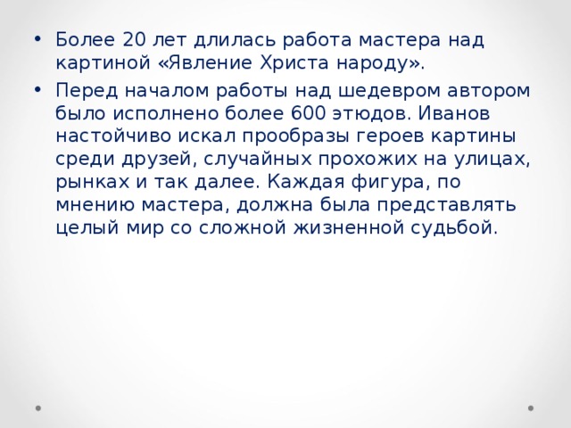 Более 20 лет длилась работа мастера над картиной «Явление Христа народу». Перед началом работы над шедевром автором было исполнено более 600 этюдов. Иванов настойчиво искал прообразы героев картины среди друзей, случайных прохожих на улицах, рынках и так далее. Каждая фигура, по мнению мастера, должна была представлять целый мир со сложной жизненной судьбой.