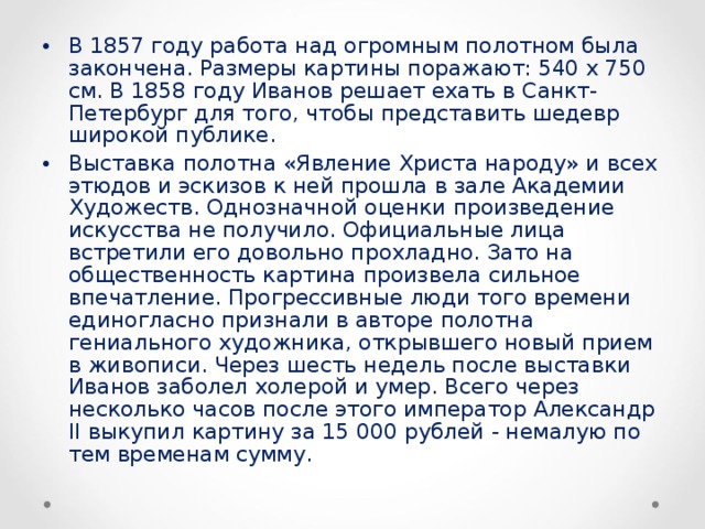 В 1857 году работа над огромным полотном была закончена. Размеры картины поражают: 540 x 750 см. В 1858 году Иванов решает ехать в Санкт-Петербург для того, чтобы представить шедевр широкой публике. Выставка полотна «Явление Христа народу» и всех этюдов и эскизов к ней прошла в зале Академии Художеств. Однозначной оценки произведение искусства не получило. Официальные лица встретили его довольно прохладно. Зато на общественность картина произвела сильное впечатление. Прогрессивные люди того времени единогласно признали в авторе полотна гениального художника, открывшего новый прием в живописи. Через шесть недель после выставки Иванов заболел холерой и умер. Всего через несколько часов после этого император Александр II выкупил картину за 15 000 рублей - немалую по тем временам сумму.