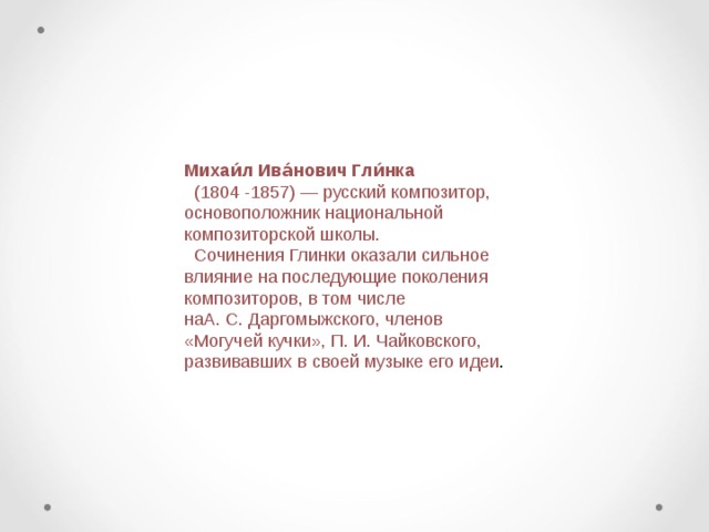 Михаи́л Ива́нович Гли́нка    (1804 -1857) — русский композитор, основоположник национальной композиторской школы.  Сочинения Глинки оказали сильное влияние на последующие поколения композиторов, в том числе наА. С. Даргомыжского, членов «Могучей кучки», П. И. Чайковского, развивавших в своей музыке его идеи .