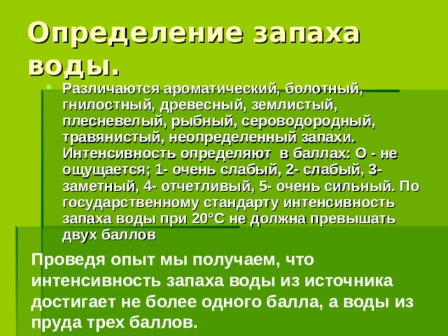 Определение запаха воды. Различаются ароматический, болотный, гнилостный, древесный, землистый, плесневелый, рыбный, сероводородный, травянистый, неопределенный запахи. Интенсивность определяют в баллах: О - не ощущается; 1- очень слабый, 2- слабый, 3- заметный, 4- отчетливый, 5- очень сильный. По государственному стандарту интенсивность запаха воды при 20°С не должна превышать двух баллов Проведя опыт мы получаем, что интенсивность запаха воды из источника достигает не более одного балла, а воды из пруда трех баллов.