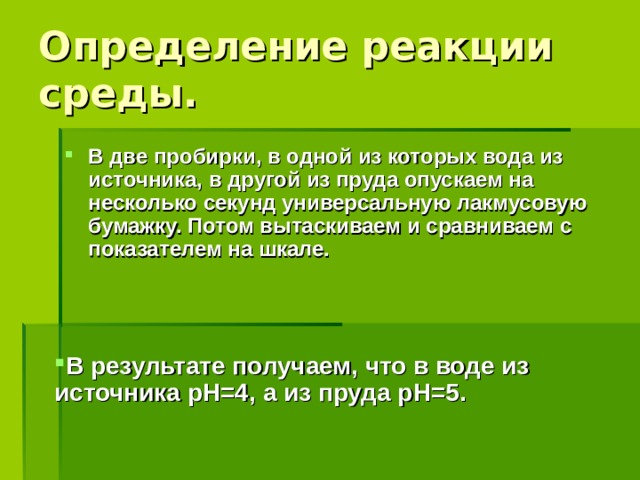 Определение реакции среды. В две пробирки, в одной из которых вода из источника, в другой из пруда опускаем на несколько секунд универсальную лакмусовую бумажку. Потом вытаскиваем и сравниваем с показателем на шкале. В результате получаем, что в воде из источника р H =4, а из пруда р H =5.