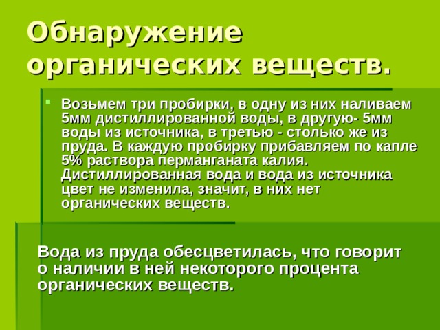 Обнаружение органических веществ. Возьмем три пробирки, в одну из них наливаем 5мм дистиллированной воды, в другую- 5мм воды из источника, в третью - столько же из пруда. В каждую пробирку прибавляем по капле 5% раствора перманганата калия. Дистиллированная вода и вода из источника цвет не изменила, значит, в них нет органических веществ. Вода из пруда обесцветилась, что говорит о наличии в ней некоторого процента органических веществ.