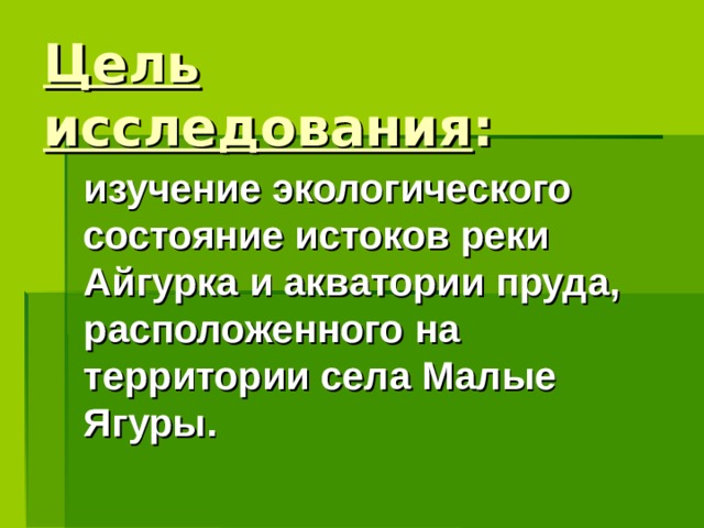 Цель исследования : изучение экологического состояние истоков реки Айгурка и акватории пруда, расположенного на территории села Малые Ягуры.