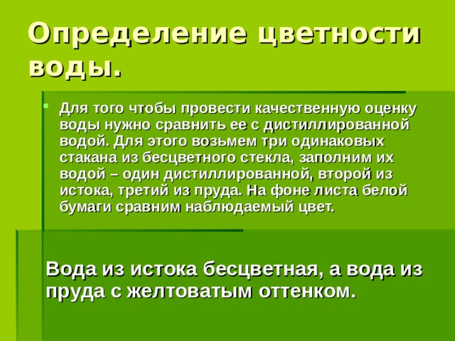 Определение цветности воды. Для того чтобы провести качественную оценку воды нужно сравнить ее с дистиллированной водой. Для этого возьмем три одинаковых стакана из бесцветного стекла, заполним их водой – один дистиллированной, второй из истока, третий из пруда. На фоне листа белой бумаги сравним наблюдаемый цвет.  Вода из истока бесцветная, а вода из пруда с желтоватым оттенком.